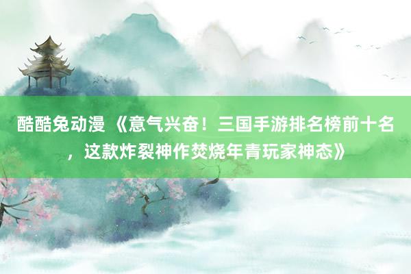 酷酷兔动漫 《意气兴奋！三国手游排名榜前十名，这款炸裂神作焚烧年青玩家神态》