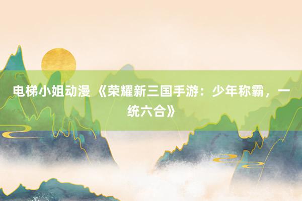 电梯小姐动漫 《荣耀新三国手游：少年称霸，一统六合》