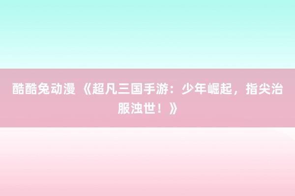 酷酷兔动漫 《超凡三国手游：少年崛起，指尖治服浊世！》