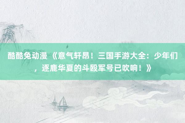 酷酷兔动漫 《意气轩昂！三国手游大全：少年们，逐鹿华夏的斗殴军号已吹响！》