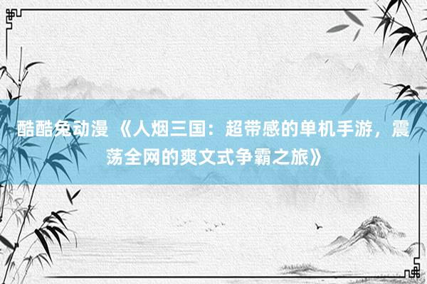 酷酷兔动漫 《人烟三国：超带感的单机手游，震荡全网的爽文式争霸之旅》