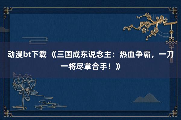 动漫bt下载 《三国成东说念主：热血争霸，一刀一将尽掌合手！》