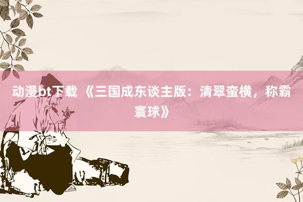 动漫bt下载 《三国成东谈主版：清翠蛮横，称霸寰球》