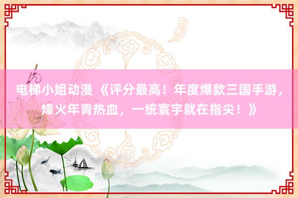 电梯小姐动漫 《评分最高！年度爆款三国手游，烽火年青热血，一统寰宇就在指尖！》
