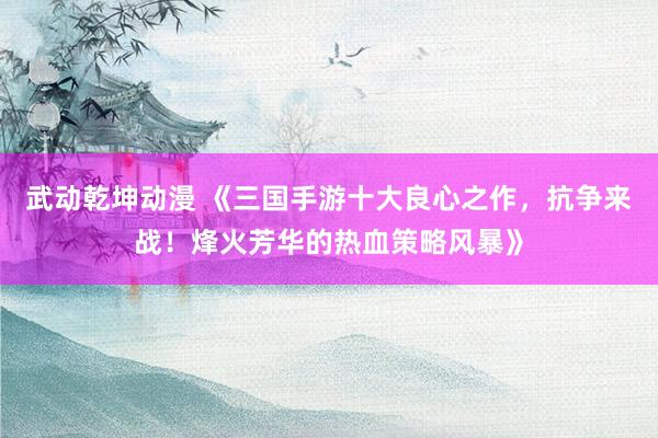 武动乾坤动漫 《三国手游十大良心之作，抗争来战！烽火芳华的热血策略风暴》