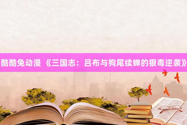 酷酷兔动漫 《三国志：吕布与狗尾续蝉的狠毒逆袭》