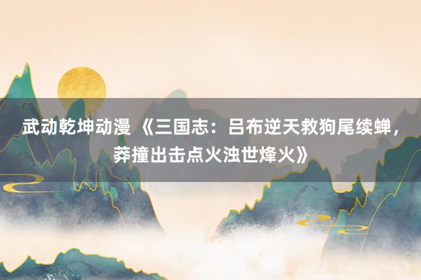 武动乾坤动漫 《三国志：吕布逆天救狗尾续蝉，莽撞出击点火浊世烽火》