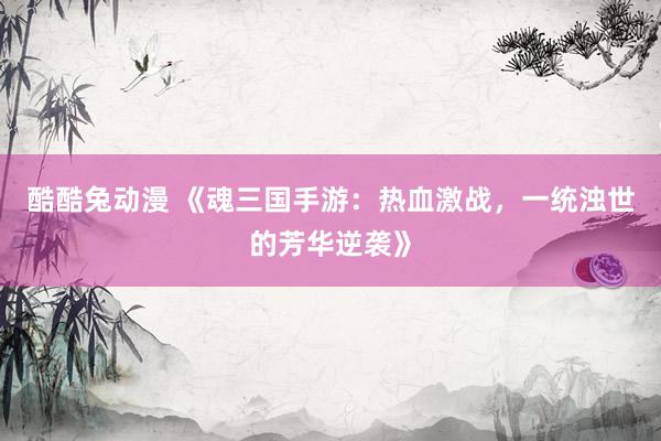 酷酷兔动漫 《魂三国手游：热血激战，一统浊世的芳华逆袭》