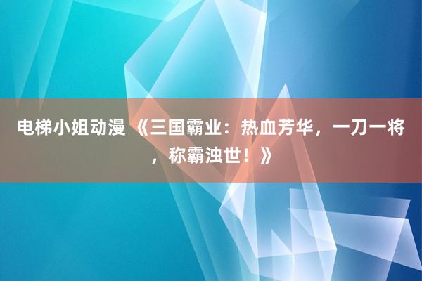 电梯小姐动漫 《三国霸业：热血芳华，一刀一将，称霸浊世！》