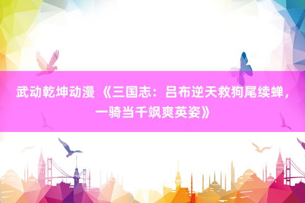 武动乾坤动漫 《三国志：吕布逆天救狗尾续蝉，一骑当千飒爽英姿》