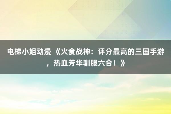 电梯小姐动漫 《火食战神：评分最高的三国手游，热血芳华驯服六合！》