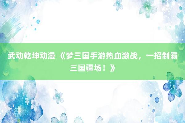 武动乾坤动漫 《梦三国手游热血激战，一招制霸三国疆场！》