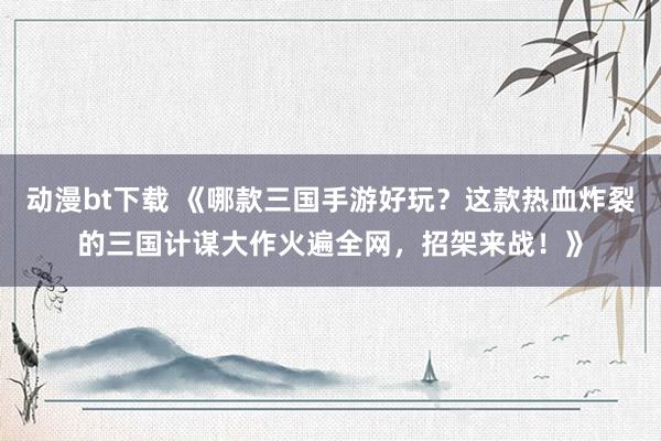 动漫bt下载 《哪款三国手游好玩？这款热血炸裂的三国计谋大作火遍全网，招架来战！》