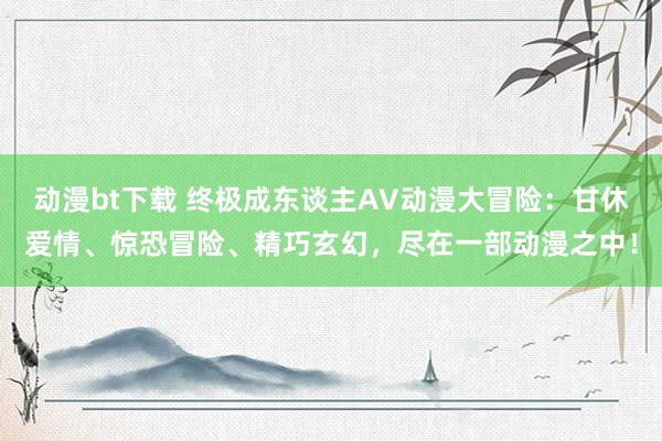 动漫bt下载 终极成东谈主AV动漫大冒险：甘休爱情、惊恐冒险、精巧玄幻，尽在一部动漫之中！